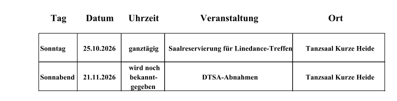 Tag Datum Uhrzeit Veranstaltung Ort Sonntag 25.10.2026 ganzt�gig Saalreservierung f�r Linedance-Treffen Sonnabend 21.11.2026 wird noch bekannt-  gegeben DTSA-Abnahmen Tanzsaal Kurze Heide Tanzsaal Kurze Heide